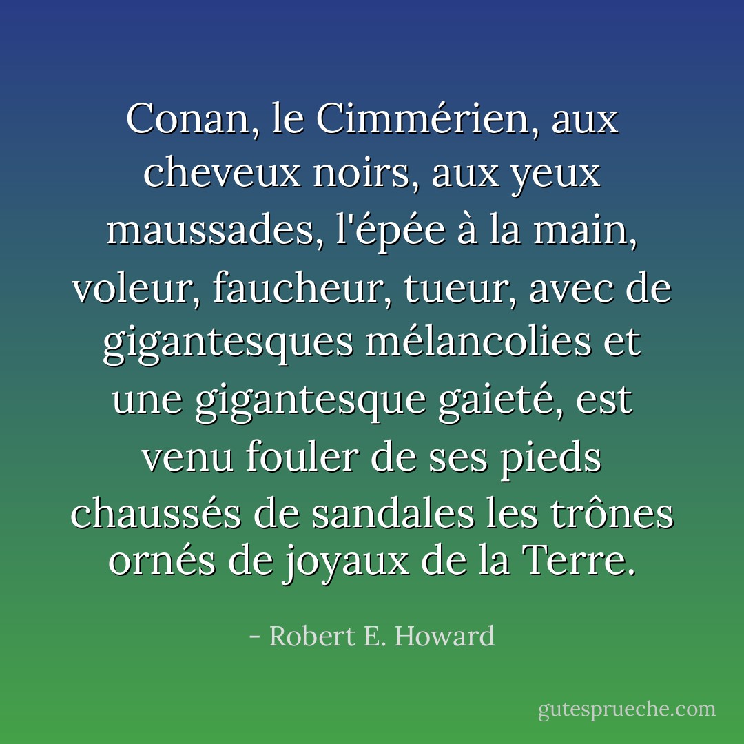 Conan, le Cimmérien, aux cheveux noirs, aux yeux maussades, l'épée à la main, voleur, faucheur, tueur, avec de gigantesques mélancolies et une gigantesque gaieté, est venu fouler de ses pieds chaussés de sandales les trônes ornés de joyaux de la Terre. - Robert E. Howard