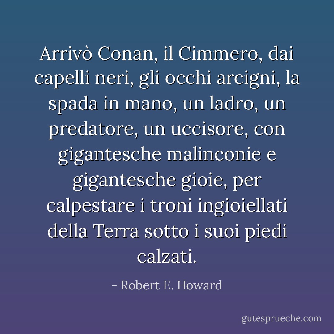 Arrivò Conan, il Cimmero, dai capelli neri, gli occhi arcigni, la spada in mano, un ladro, un predatore, un uccisore, con gigantesche malinconie e gigantesche gioie, per calpestare i troni ingioiellati della Terra sotto i suoi piedi calzati. - Robert E. Howard