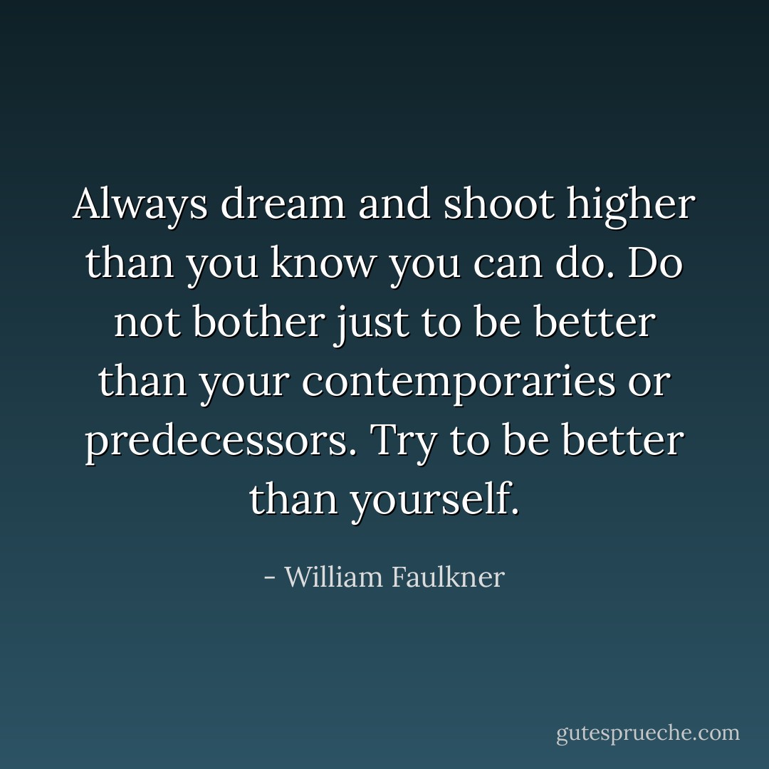 Always dream and shoot higher than you know you can do. Do not bother just to be better than your contemporaries or predecessors. Try to be better than yourself. - William Faulkner