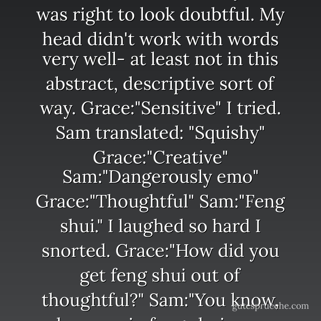 Sam:"Okay, what words would you use then?" I leaned back in the seat, thinking, as Sam looked at me doubtfully. He was right to look doubtful. My head didn't work with words very well- at least not in this abstract, descriptive sort of way.<br />Grace:"Sensitive" I tried.<br />Sam translated: "Squishy"<br />Grace:"Creative"<br />Sam:"Dangerously emo"<br />Grace:"Thoughtful"<br />Sam:"Feng shui."<br />I laughed so hard I snorted.<br />Grace:"How did you get feng shui out of thoughtful?"<br />Sam:"You know, because in feng shui, you arrange funiture and plants and stuff in thoughtful ways. - Maggie Stiefvater