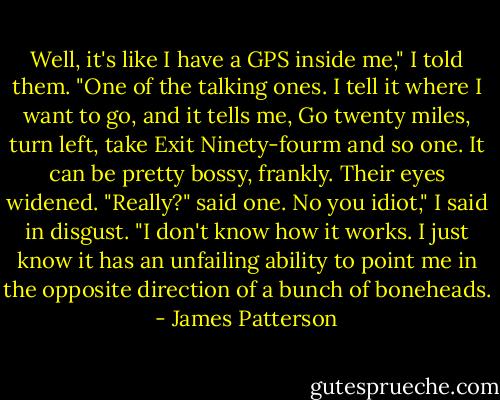 Well, it's like I have a GPS inside me," I told them. "One of the talking ones. I tell it where I want to go, and it tells me, Go twenty miles, turn left, take Exit Ninety-fourm and so one. It can be pretty bossy, frankly.<br />Their eyes widened. "Really?" said one.<br />No you idiot," I said in disgust. "I don't know how it works. I just know it has an unfailing ability to point me in the opposite direction of a bunch of boneheads. - James Patterson