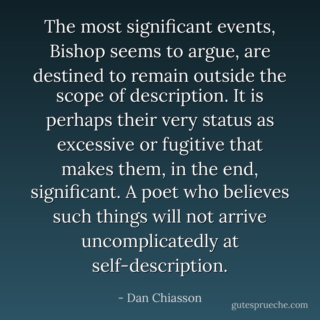 The most significant events, Bishop seems to argue, are destined to remain outside the scope of description. It is perhaps their very status as excessive or fugitive that makes them, in the end, significant. A poet who believes such things will not arrive uncomplicatedly at self-description. - Dan Chiasson