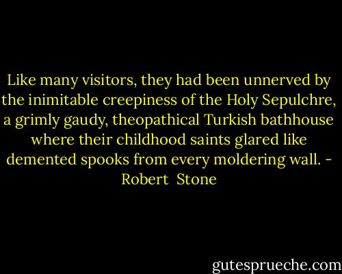 Like many visitors, they had been unnerved by the inimitable creepiness of the Holy Sepulchre, a grimly gaudy, theopathical Turkish bathhouse where their childhood saints glared like demented spooks from every moldering wall. - Robert  Stone