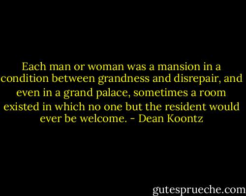 Each man or woman was a mansion in a condition between grandness and disrepair, and even in a grand palace, sometimes a room existed in which no one but the resident would ever be welcome. - Dean Koontz