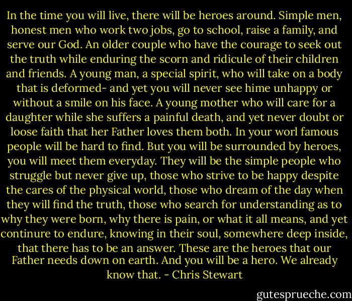 In the time you will live, there will be heroes around. Simple men, honest men who work two jobs, go to school, raise a family, and serve our God. An older couple who have the courage to seek out the truth while enduring the scorn and ridicule of their children and friends. A young man, a special spirit, who will take on a body that is deformed- and yet you will never see hime unhappy or without a smile on his face. A young mother who will care for a daughter while she suffers a painful death, and yet never doubt or loose faith that her Father loves them both.<br />In your worl famous people will be hard to find. But you will be surrounded by heroes, you will meet them everyday. They will be the simple people who struggle but never give up, those who strive to be happy despite the cares of the physical world, those who dream of the day when they will find the truth, those who search for understanding as to why they were born, why there is pain, or what it all means, and yet continure to endure, knowing in their soul, somewhere deep inside, that there has to be an answer.<br />These are the heroes that our Father needs down on earth. And you will be a hero. We already know that. - Chris Stewart