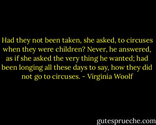 Had they not been taken, she asked, to circuses when they were children? Never, he answered, as if she asked the very thing he wanted; had been longing all these days to say, how they did not go to circuses. - Virginia Woolf