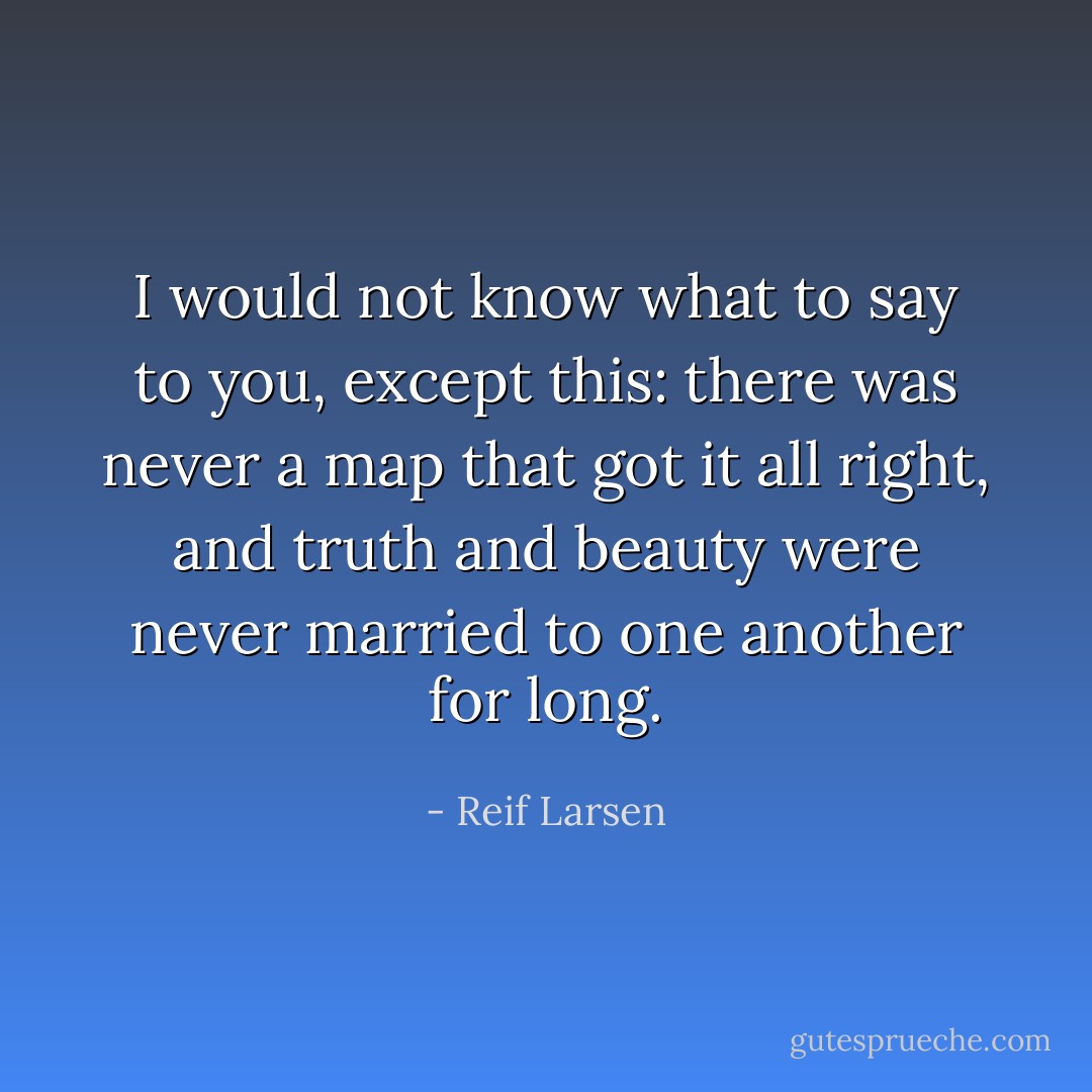 I would not know what to say to you, except this: there was never a map that got it all right, and truth and beauty were never married to one another for long. - Reif Larsen