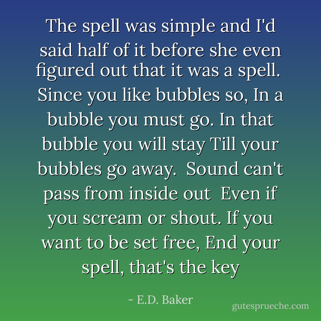 The spell was simple and I'd said half of it before she even figured out that it was a spell.<br /><br />Since you like bubbles so,<br />In a bubble you must go.<br />In that bubble you will stay<br />Till your bubbles go away.<br /><br />Sound can't pass from inside out <br />Even if you scream or shout.<br />If you want to be set free, End your spell, that's the key - E.D. Baker