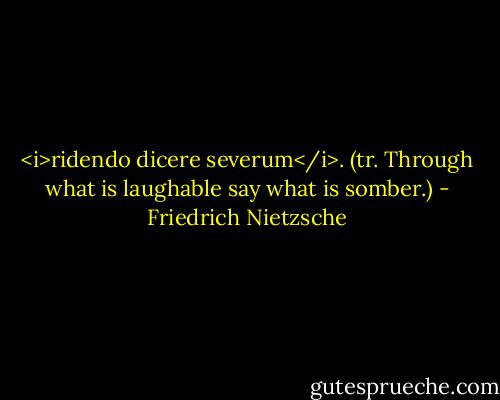 <i>ridendo dicere severum</i>. (tr. Through what is laughable say what is somber.) - Friedrich Nietzsche