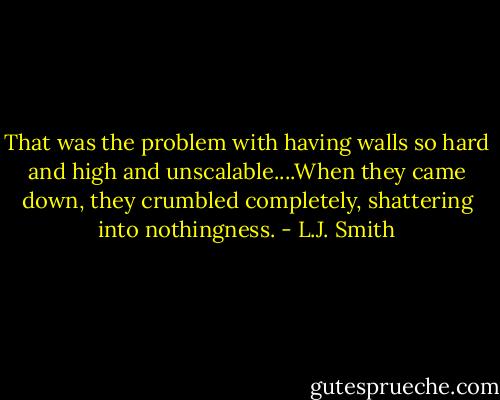 That was the problem with having walls so hard and high and unscalable....When they came down, they crumbled completely, shattering into nothingness. - L.J. Smith