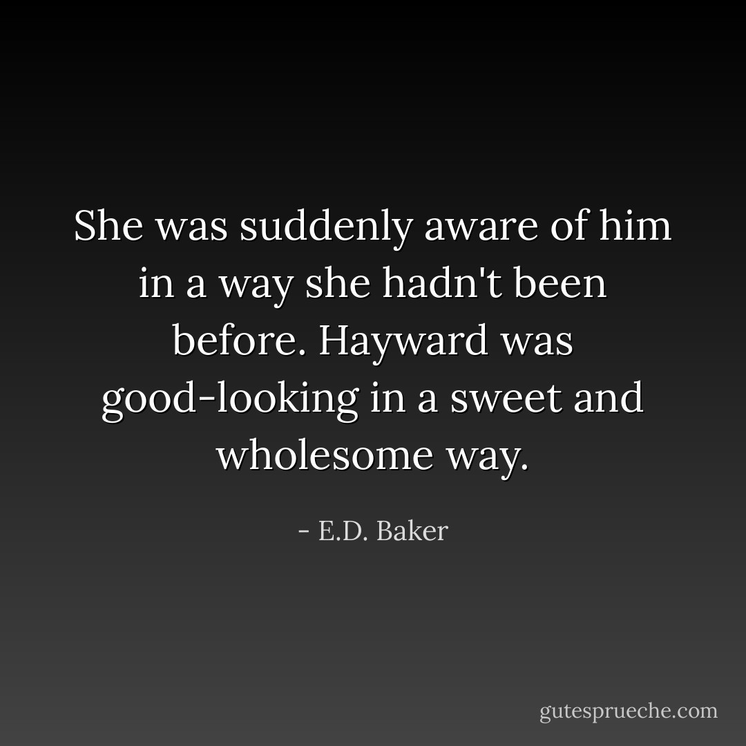 She was suddenly aware of him in a way she hadn't been before. Hayward was good-looking in a sweet and wholesome way. - E.D. Baker