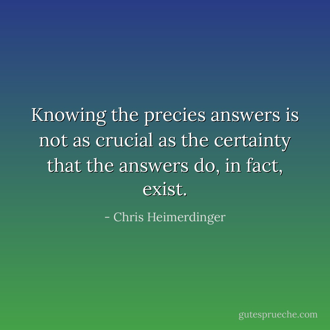 Knowing the precies answers is not as crucial as the certainty that the answers do, in fact, exist. - Chris Heimerdinger