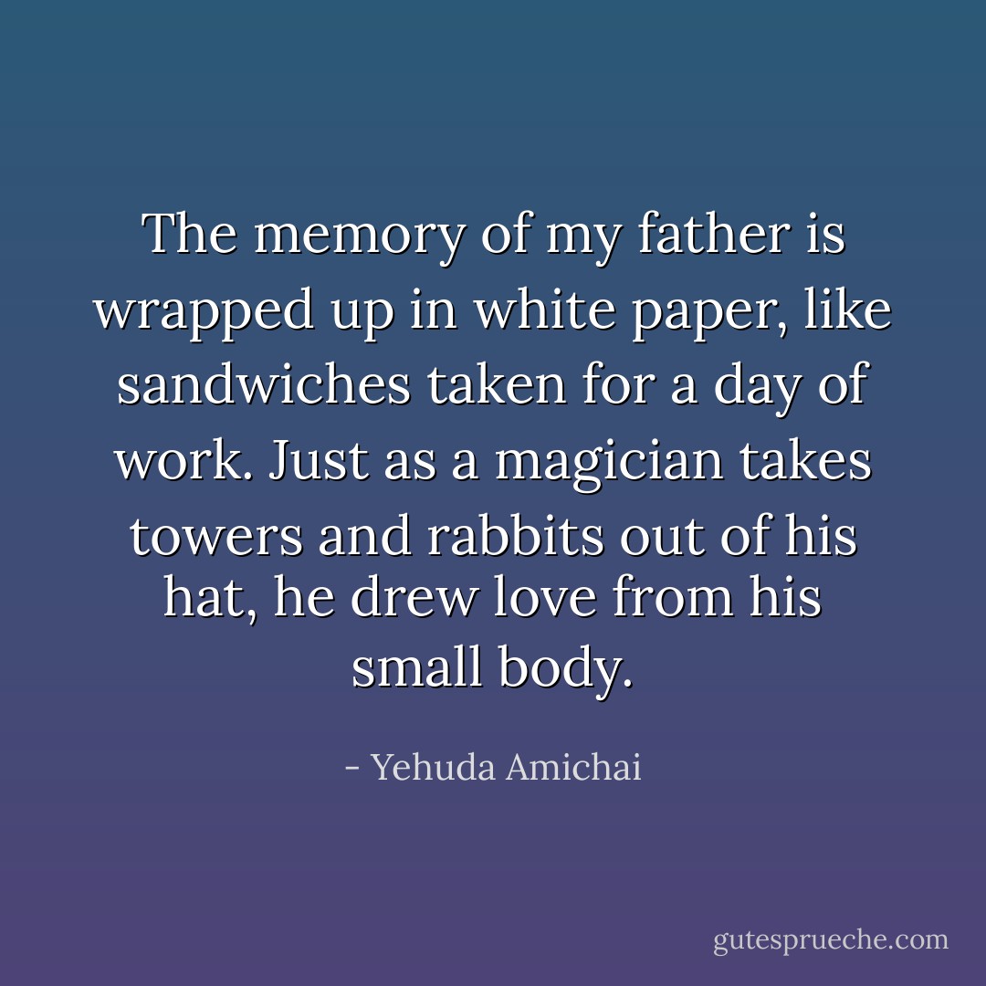 The memory of my father is wrapped up in white paper, like sandwiches taken for a day of work. Just as a magician takes towers and rabbits out of his hat, he drew love from his small body. - Yehuda Amichai