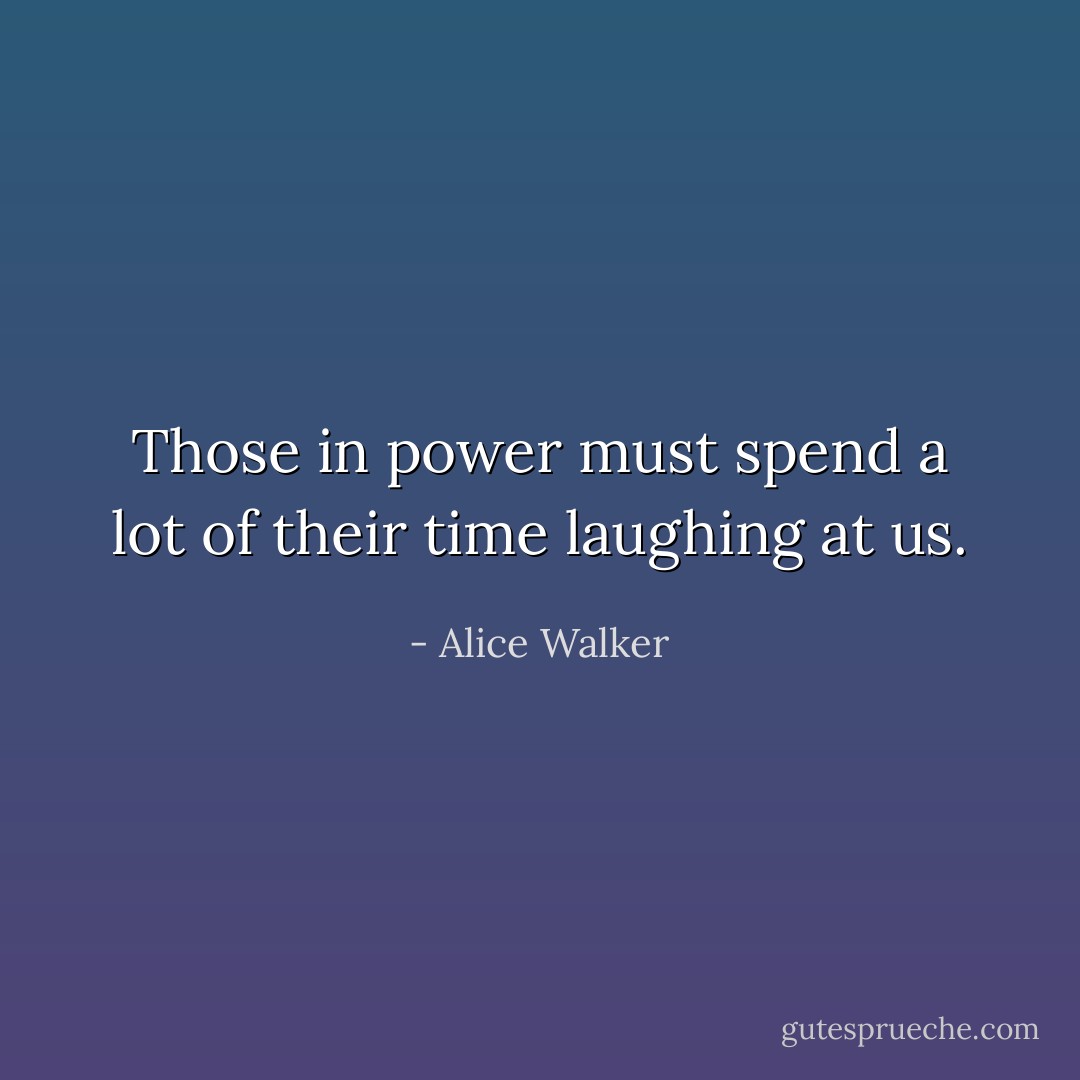 Those in power must spend a lot of their time laughing at us. - Alice Walker