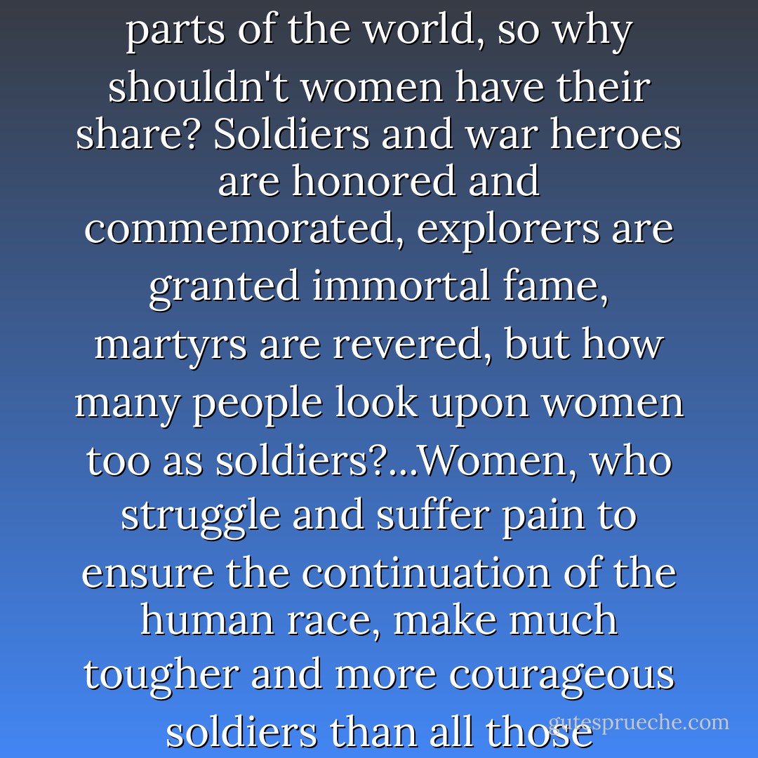 Women should be respected as well! Generally speaking, men are held in great esteem in all parts of the world, so why shouldn't women have their share? Soldiers and war heroes are honored and commemorated, explorers are granted immortal fame, martyrs are revered, but how many people look upon women too as soldiers?...Women, who struggle and suffer pain to ensure the continuation of the human race, make much tougher and more courageous soldiers than all those big-mouthed freedom-fighting heroes put together! - Anne Frank