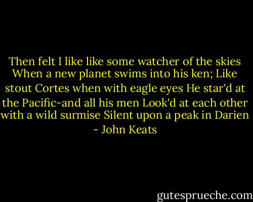 Then felt I like like some watcher of the skies<br />When a new planet swims into his ken;<br />Like stout Cortes when with eagle eyes<br />He star'd at the Pacific-and all his men<br />Look'd at each other with a wild surmise<br />Silent upon a peak in Darien - John Keats