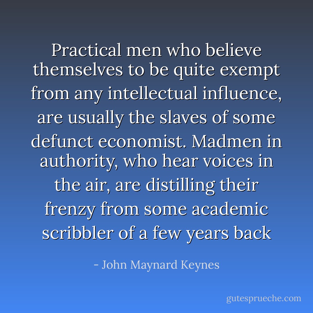 Practical men who believe themselves to be quite exempt from any intellectual influence, are usually the slaves of some defunct economist. Madmen in authority, who hear voices in the air, are distilling their frenzy from some academic scribbler of a few years back - John Maynard Keynes