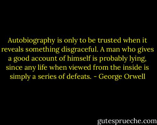 Autobiography is only to be trusted when it reveals something disgraceful. A man who gives a good account of himself is probably lying, since any life when viewed from the inside is simply a series of defeats. - George Orwell