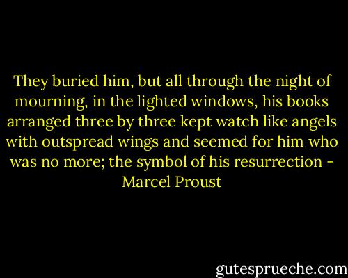 They buried him, but all through the night of mourning, in the lighted windows, his books arranged three by three kept watch like angels with outspread wings and seemed for him who was no more; the symbol of his resurrection - Marcel Proust