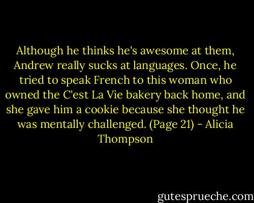 Although he thinks he's awesome at them, Andrew really sucks at languages. Once, he tried to speak French to this woman who owned the C'est La Vie bakery back home, and she gave him a cookie because she thought he was mentally challenged. (Page 21) - Alicia Thompson
