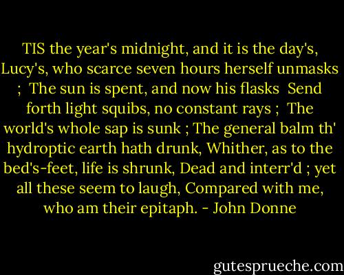 TIS the year's midnight, and it is the day's,<br />Lucy's, who scarce seven hours herself unmasks ;<br /> The sun is spent, and now his flasks<br /> Send forth light squibs, no constant rays ;<br /> The world's whole sap is sunk ;<br />The general balm th' hydroptic earth hath drunk,<br />Whither, as to the bed's-feet, life is shrunk,<br />Dead and interr'd ; yet all these seem to laugh,<br />Compared with me, who am their epitaph. - John Donne