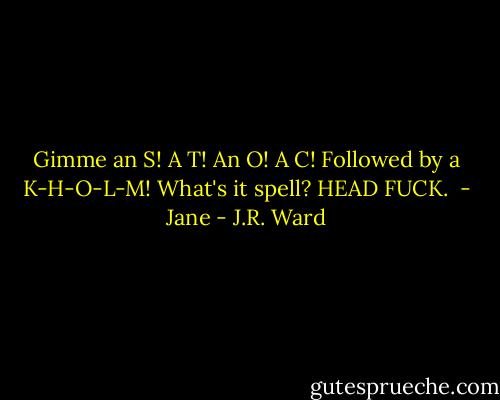 Gimme an S! A T! An O! A C! Followed by a K-H-O-L-M! What's it spell? HEAD FUCK.<br /><br />- Jane - J.R. Ward