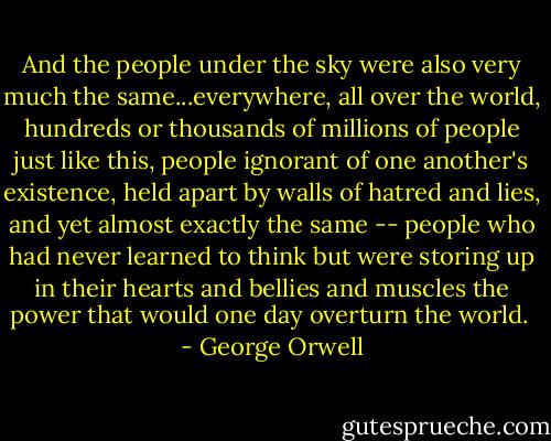 And the people under the sky were also very much the same...everywhere, all over the world, hundreds or thousands of millions of people just like this, people ignorant of one another's existence, held apart by walls of hatred and lies, and yet almost exactly the same -- people who had never learned to think but were storing up in their hearts and bellies and muscles the power that would one day overturn the world.<br /> - George Orwell