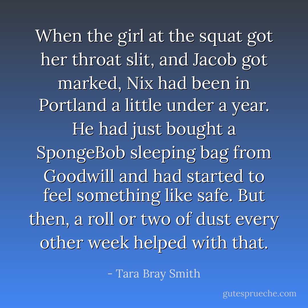 When the girl at the squat got her throat slit, and Jacob got marked, Nix had been in Portland a little under a year. He had just bought a SpongeBob sleeping bag from Goodwill and had started to feel something like safe. But then, a roll or two of dust every other week helped with that. - Tara Bray Smith