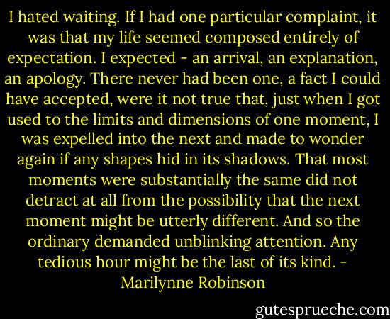 I hated waiting. If I had one particular complaint, it was that my life seemed composed entirely of expectation. I expected - an arrival, an explanation, an apology. There never had been one, a fact I could have accepted, were it not true that, just when I got used to the limits and dimensions of one moment, I was expelled into the next and made to wonder again if any shapes hid in its shadows. That most moments were substantially the same did not detract at all from the possibility that the next moment might be utterly different. And so the ordinary demanded unblinking attention. Any tedious hour might be the last of its kind. - Marilynne Robinson