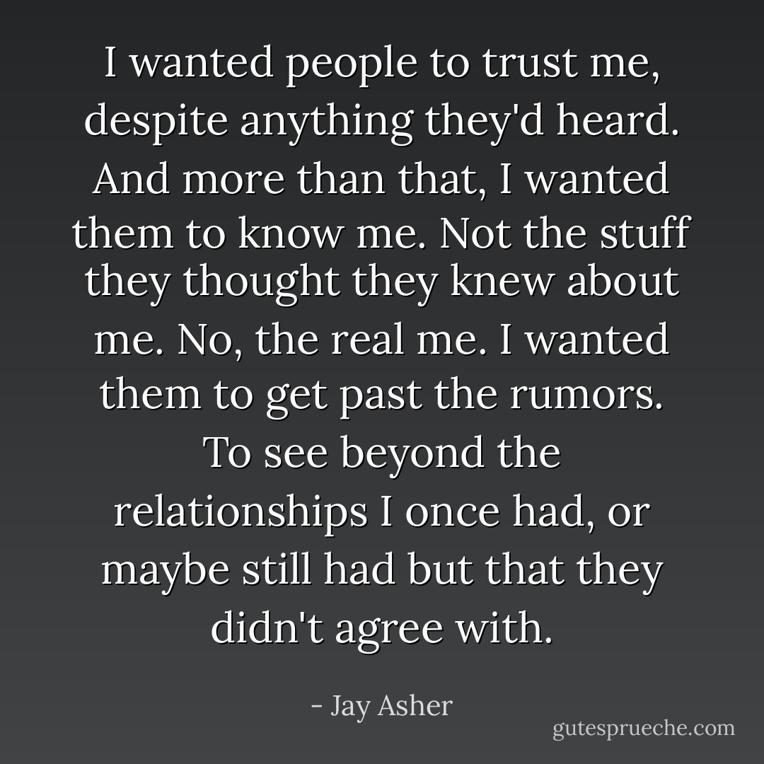 I wanted people to trust me, despite anything they'd heard. And more than that, I wanted them to know me. Not the stuff they thought they knew about me. No, the real me. I wanted them to get past the rumors. To see beyond the relationships I once had, or maybe still had but that they didn't agree with. - Jay Asher
