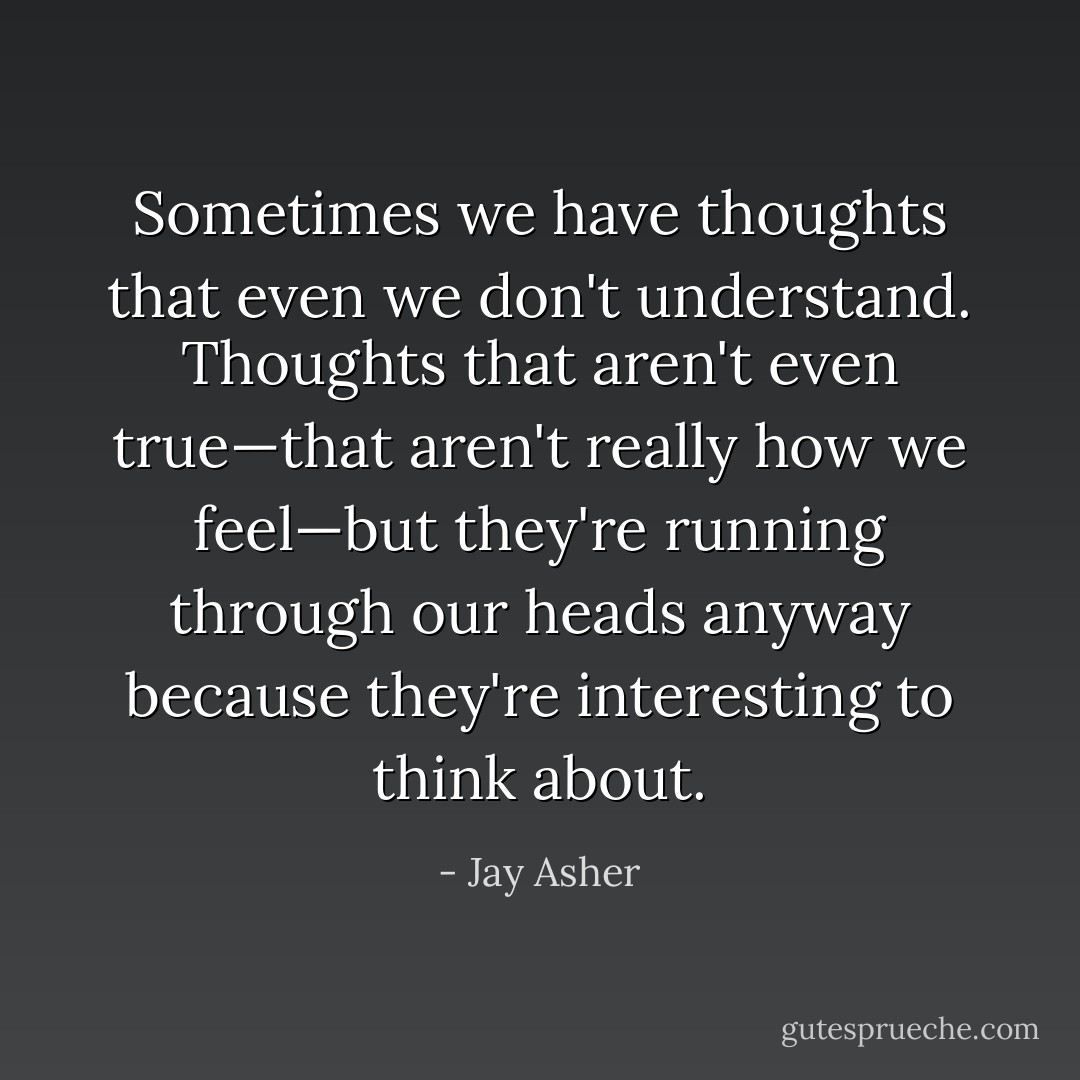 Sometimes we have thoughts that even we don't understand. Thoughts that aren't even true—that aren't really how we feel—but they're running through our heads anyway because they're interesting to think about. - Jay Asher