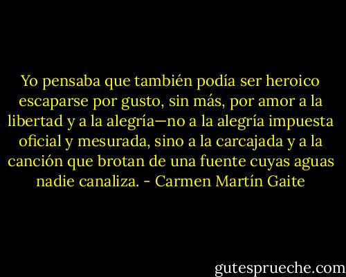 Yo pensaba que también podía ser heroico escaparse por gusto, sin más, por amor a la libertad y a la alegría—no a la alegría impuesta oficial y mesurada, sino a la carcajada y a la canción que brotan de una fuente cuyas aguas nadie canaliza. - Carmen Martín Gaite