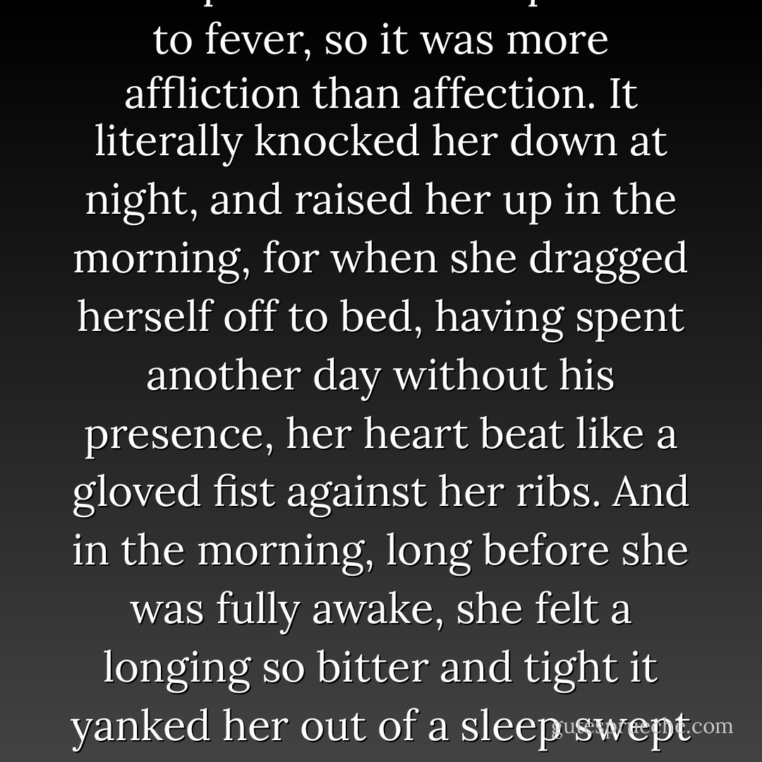 In fact her maturity and blood kinship converted her passion to fever, so it was more affliction than affection. It literally knocked her down at night, and raised her up in the morning, for when she dragged herself off to bed, having spent another day without his presence, her heart beat like a gloved fist against her ribs. And in the morning, long before she was fully awake, she felt a longing so bitter and tight it yanked her out of a sleep swept clean of dreams. - Toni Morrison