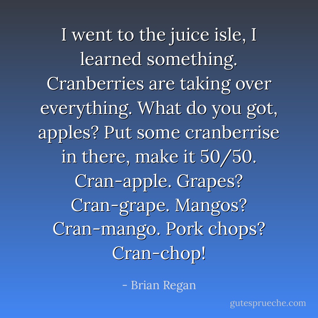 I went to the juice isle, I learned something. Cranberries are taking over everything. What do you got, apples? Put some cranberrise in there, make it 50/50. Cran-apple. Grapes? Cran-grape. Mangos? Cran-mango. Pork chops? Cran-chop! - Brian Regan