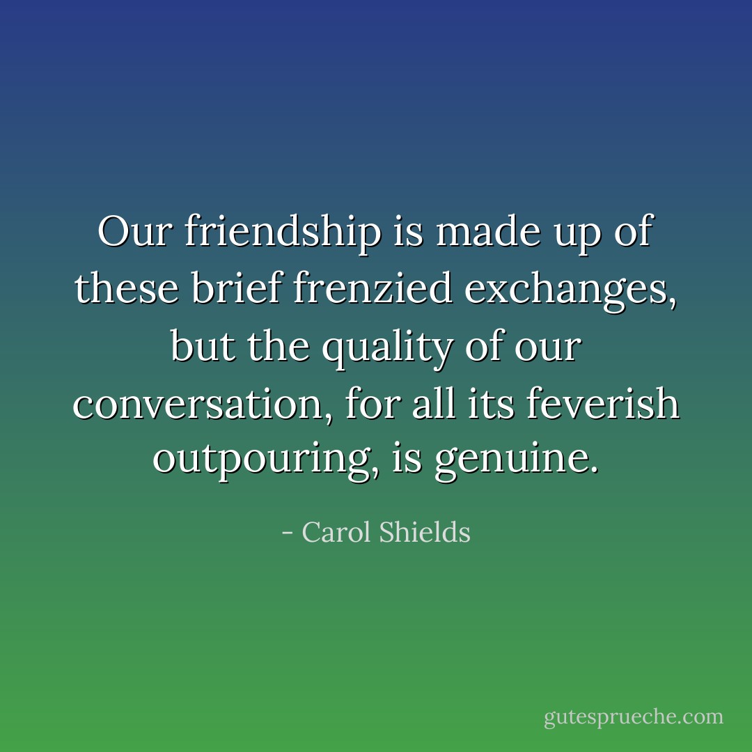 Our friendship is made up of these brief frenzied exchanges, but the quality of our conversation, for all its feverish outpouring, is genuine. - Carol Shields