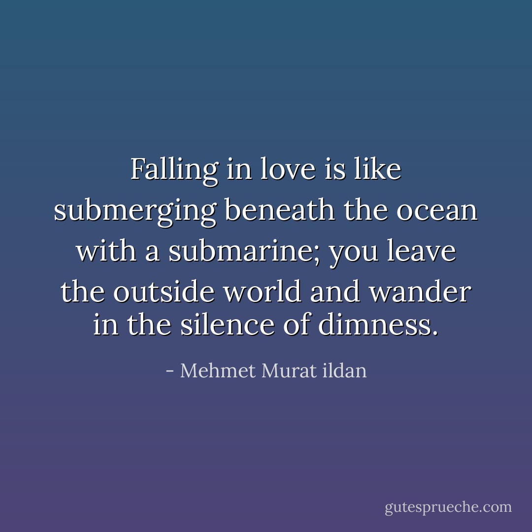 Falling in love is like submerging beneath the ocean with a submarine; you leave the outside world and wander in the silence of dimness. - Mehmet Murat ildan