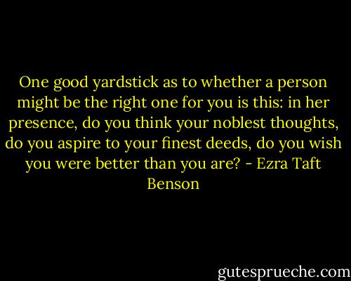 One good yardstick as to whether a person might be the right one for you is this: in her presence, do you think your noblest thoughts, do you aspire to your finest deeds, do you wish you were better than you are? - Ezra Taft Benson