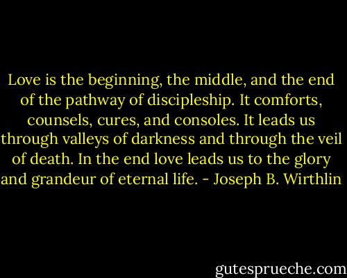 Love is the beginning, the middle, and the end of the pathway of discipleship. It comforts, counsels, cures, and consoles. It leads us through valleys of darkness and through the veil of death. In the end love leads us to the glory and grandeur of eternal life. - Joseph B. Wirthlin