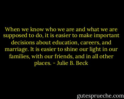When we know who we are and what we are supposed to do, it is easier to make important decisions about education, careers, and marriage. It is easier to shine our light in our families, with our friends, and in all other places. - Julie B. Beck