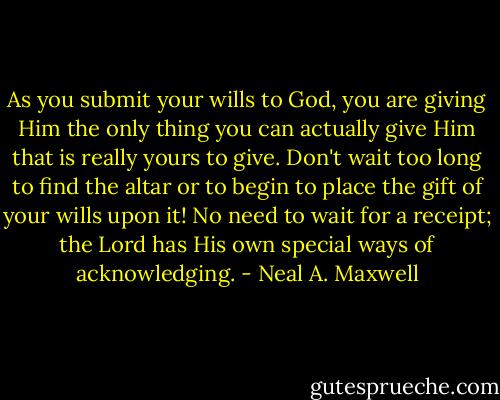 As you submit your wills to God, you are giving Him the only thing you can actually give Him that is really yours to give. Don't wait too long to find the altar or to begin to place the gift of your wills upon it! No need to wait for a receipt; the Lord has His own special ways of acknowledging. - Neal A. Maxwell