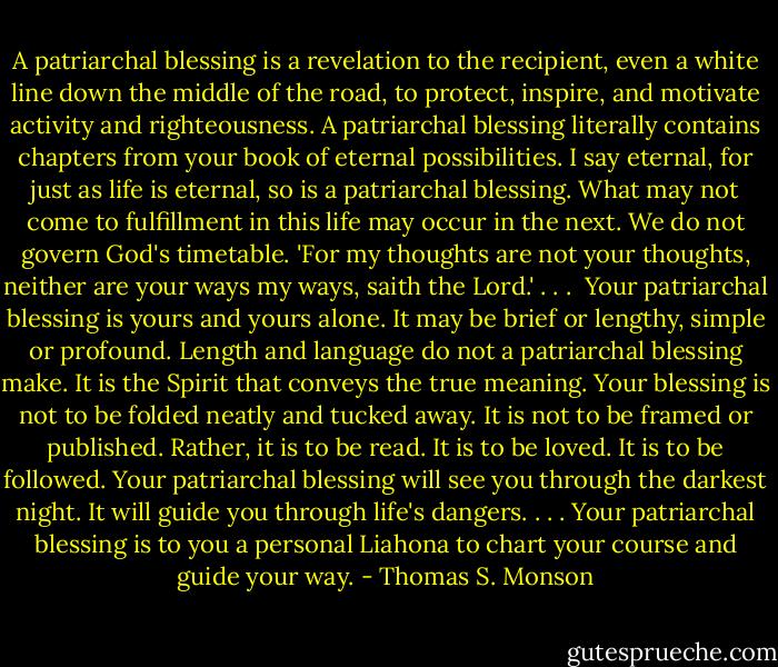 A patriarchal blessing is a revelation to the recipient, even a white line down the middle of the road, to protect, inspire, and motivate activity and righteousness. A patriarchal blessing literally contains chapters from your book of eternal possibilities. I say eternal, for just as life is eternal, so is a patriarchal blessing. What may not come to fulfillment in this life may occur in the next. We do not govern God's timetable. 'For my thoughts are not your thoughts, neither are your ways my ways, saith the Lord.' . . .<br /><br />Your patriarchal blessing is yours and yours alone. It may be brief or lengthy, simple or profound. Length and language do not a patriarchal blessing make. It is the Spirit that conveys the true meaning. Your blessing is not to be folded neatly and tucked away. It is not to be framed or published. Rather, it is to be read. It is to be loved. It is to be followed. Your patriarchal blessing will see you through the darkest night. It will guide you through life's dangers. . . . Your patriarchal blessing is to you a personal Liahona to chart your course and guide your way. - Thomas S. Monson