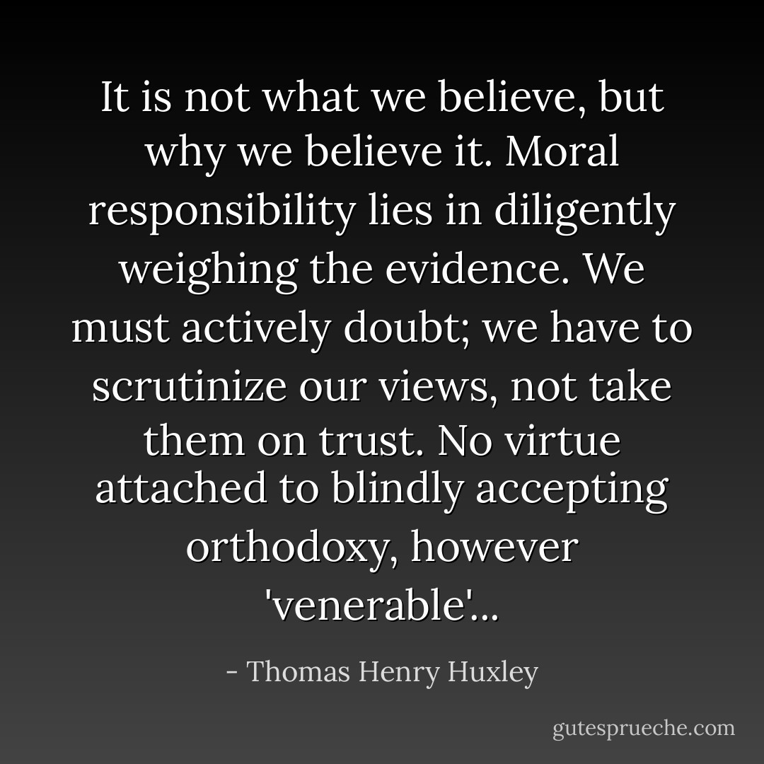 It is not what we believe, but why we believe it. Moral responsibility lies in diligently weighing the evidence. We must actively doubt; we have to scrutinize our views, not take them on trust. No virtue attached to blindly accepting orthodoxy, however 'venerable'... - Thomas Henry Huxley