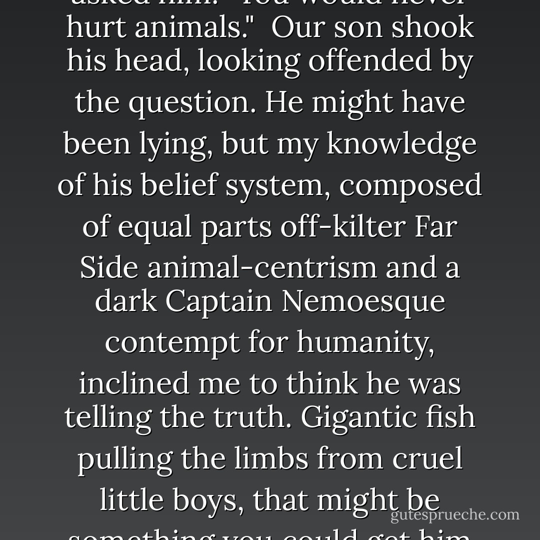 You would never do anything like that, would you?" my wife asked him. "You would never hurt animals."<br /><br />Our son shook his head, looking offended by the question. He might have been lying, but my knowledge of his belief system, composed of equal parts off-kilter Far Side animal-centrism and a dark Captain Nemoesque contempt for humanity, inclined me to think he was telling the truth. Gigantic fish pulling the limbs from cruel little boys, that might be something you could get him to sign on for. - Michael Chabon