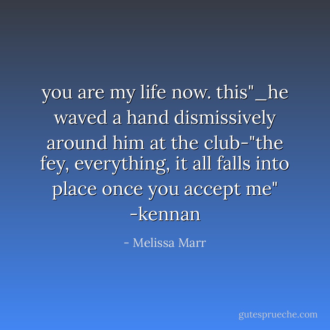 you are my life now. this"_he waved a hand dismissively around him at the club-"the fey, everything, it all falls into place once you accept me"<br />-kennan - Melissa Marr