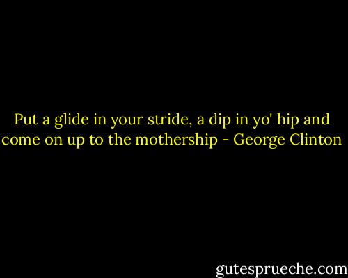 Put a glide in your stride, a dip in yo' hip and come on up to the mothership - George Clinton