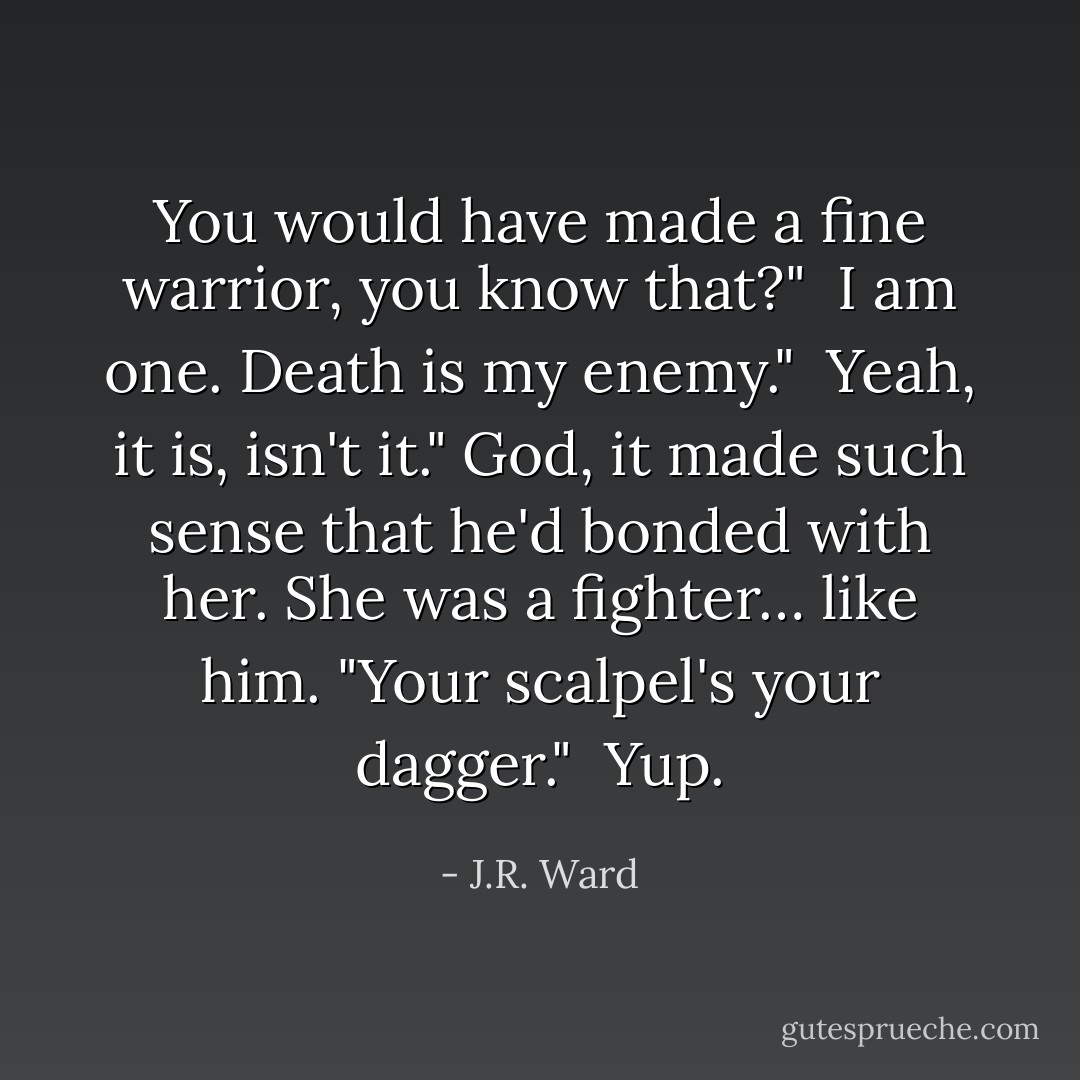 You would have made a fine warrior, you know that?"<br /><br />I am one. Death is my enemy."<br /><br />Yeah, it is, isn't it." God, it made such sense that he'd bonded with her. She was a fighter… like him. "Your scalpel's your dagger."<br /><br />Yup. - J.R. Ward
