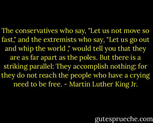 The conservatives who say, "Let us not move so fast," and the extremists who say, "Let us go out and whip the world ," would tell you that they are as far apart as the poles. But there is a striking parallel: They accomplish nothing; for they do not reach the people who have a crying need to be free. - Martin Luther King Jr.