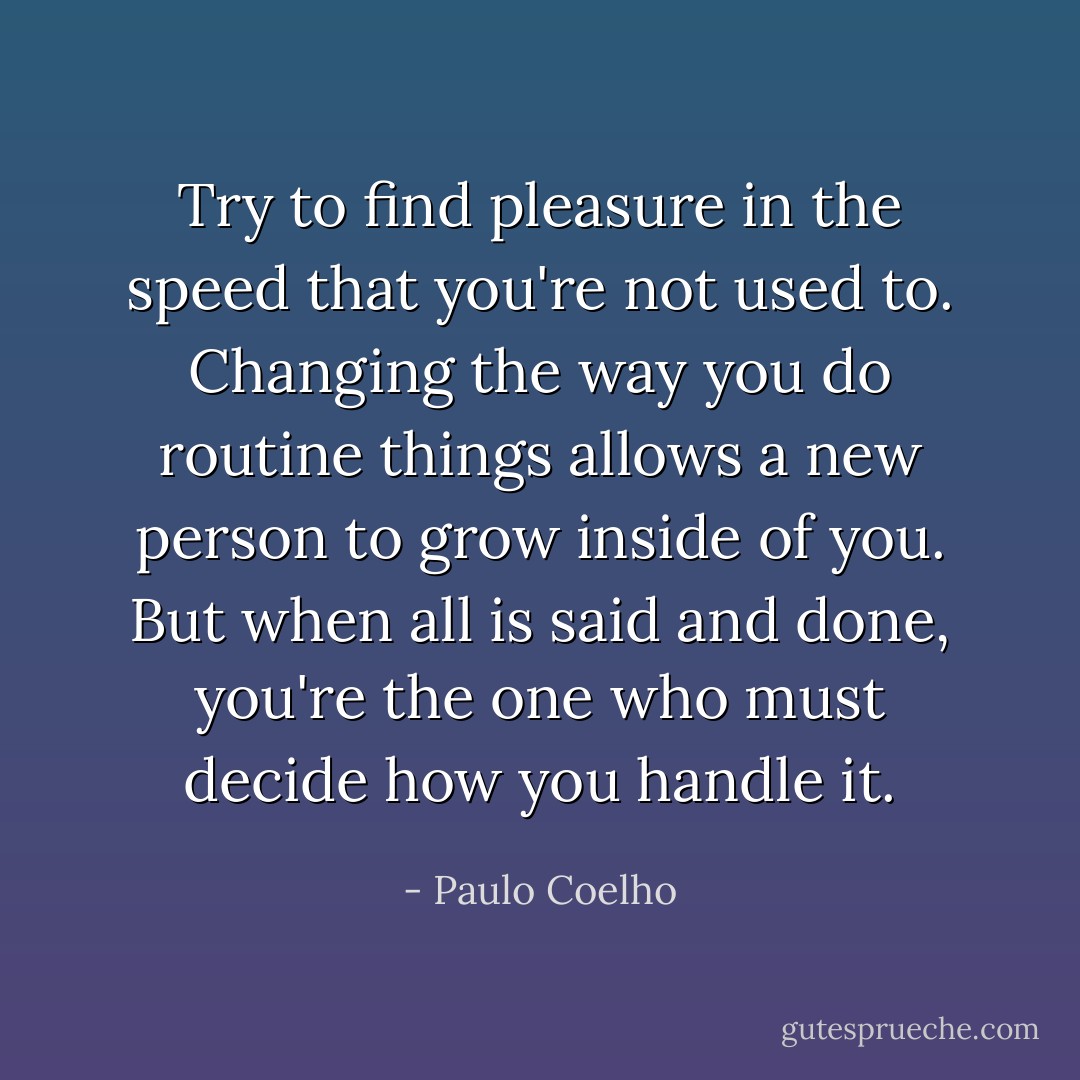 Try to find pleasure in the speed that you're not used to. Changing the way you do routine things allows a new person to grow inside of you. But when all is said and done, you're the one who must decide how you handle it. - Paulo Coelho