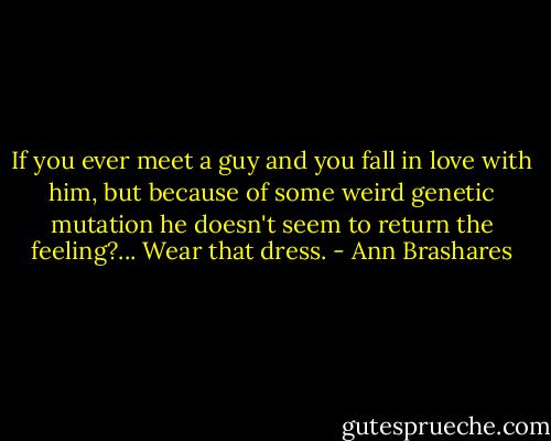 If you ever meet a guy and you fall in love with him, but because of some weird genetic mutation he doesn't seem to return the feeling?... Wear that dress. - Ann Brashares