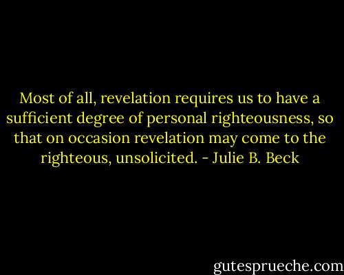Most of all, revelation requires us to have a sufficient degree of personal righteousness, so that on occasion revelation may come to the righteous, unsolicited. - Julie B. Beck